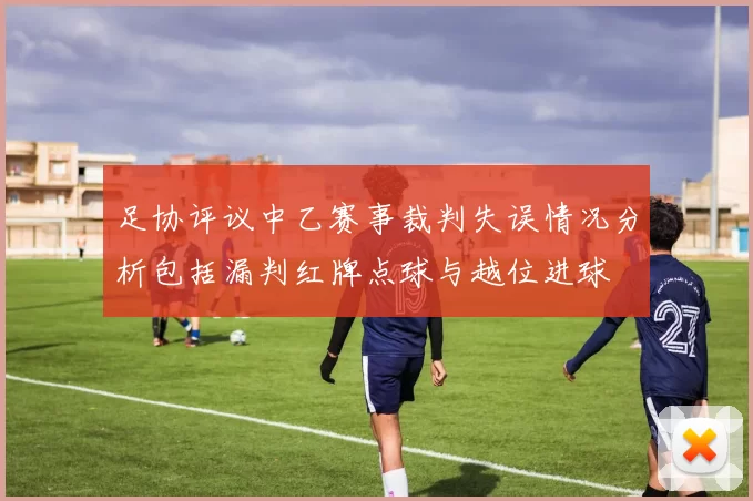 足协评议中乙赛事裁判失误情况分析包括漏判红牌点球与越位进球