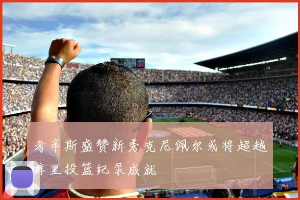 考辛斯盛赞新秀克尼佩尔或将超越库里投篮纪录成就