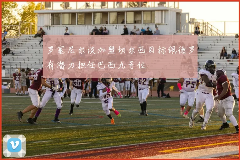 罗塞尼尔谈加盟切尔西目标佩德罗有潜力担任巴西九号位