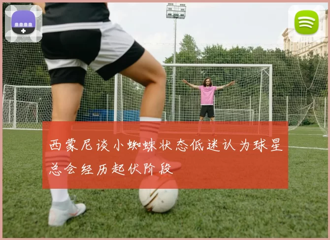 西蒙尼谈小蜘蛛状态低迷认为球星总会经历起伏阶段