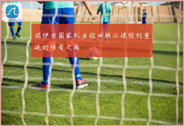 诺伊尔国家队历程回顾从退役到重返的传奇之路