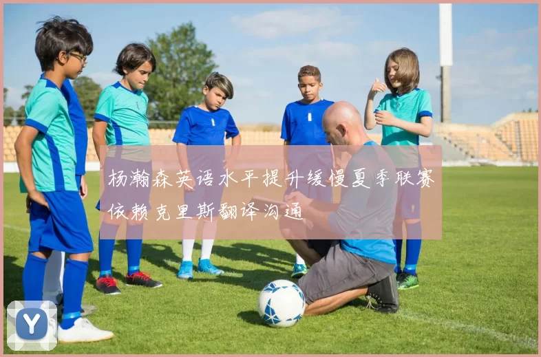 杨瀚森英语水平提升缓慢夏季联赛依赖克里斯翻译沟通