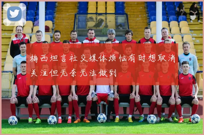 梅西坦言社交媒体烦恼有时想取消关注但无奈无法做到