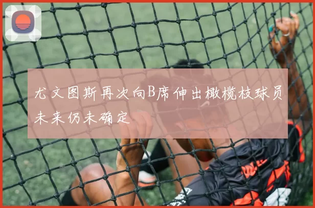 尤文图斯再次向B席伸出橄榄枝球员未来仍未确定