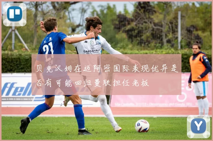 贝克汉姆在迈阿密国际表现优异是否有可能回归曼联担任老板